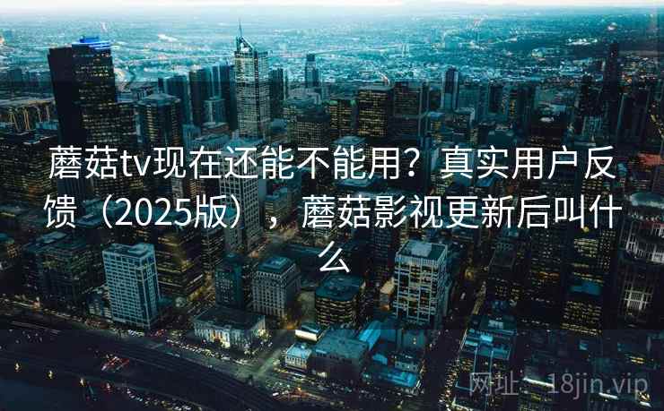 蘑菇tv现在还能不能用？真实用户反馈（2025版），蘑菇影视更新后叫什么