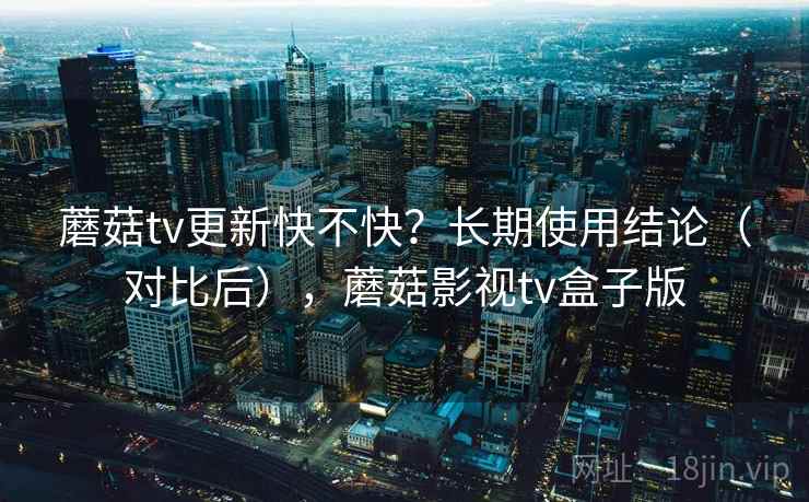 蘑菇tv更新快不快？长期使用结论（对比后），蘑菇影视tv盒子版