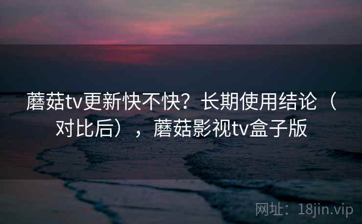 蘑菇tv更新快不快？长期使用结论（对比后），蘑菇影视tv盒子版
