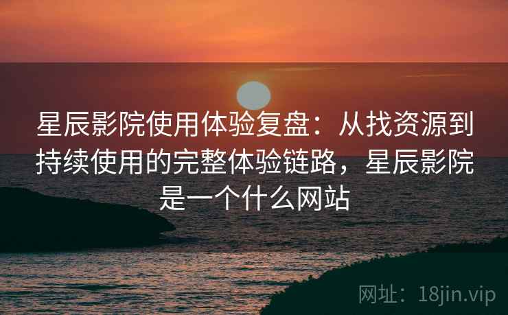 星辰影院使用体验复盘：从找资源到持续使用的完整体验链路，星辰影院是一个什么网站