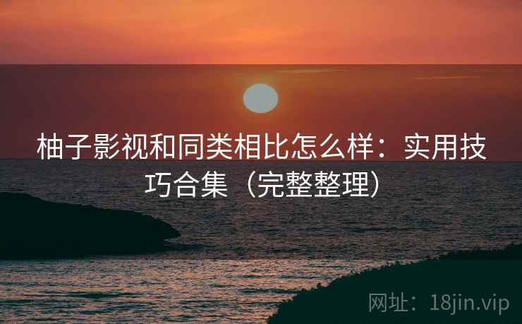 柚子影视和同类相比怎么样：实用技巧合集（完整整理）
