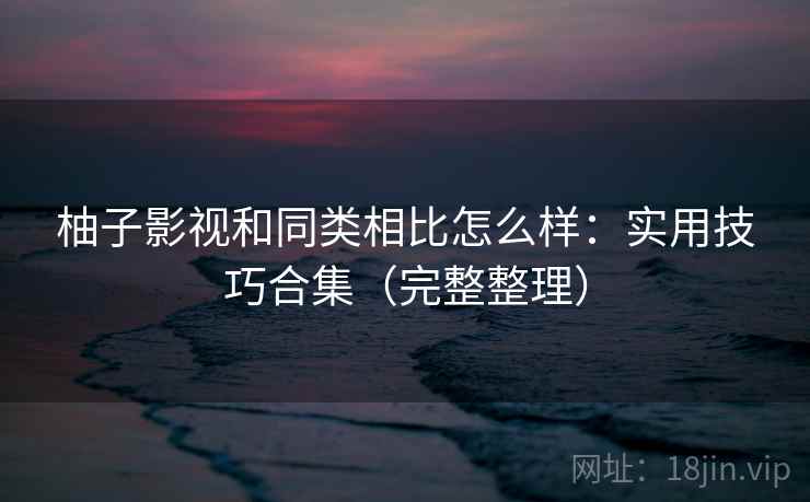 柚子影视和同类相比怎么样：实用技巧合集（完整整理）