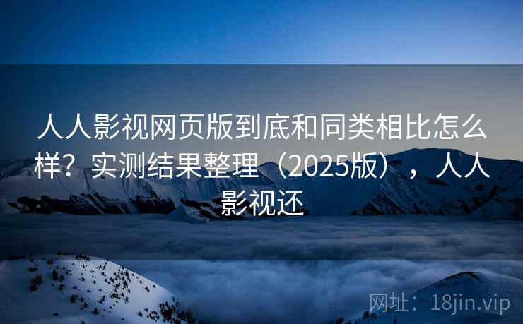 人人影视网页版到底和同类相比怎么样？实测结果整理（2025版），人人影视还