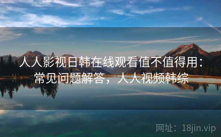 人人影视日韩在线观看值不值得用：常见问题解答，人人视频韩综