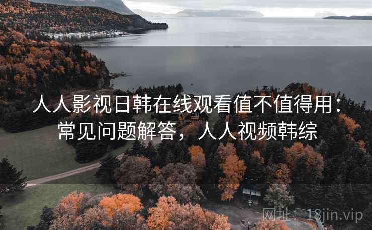 人人影视日韩在线观看值不值得用：常见问题解答，人人视频韩综