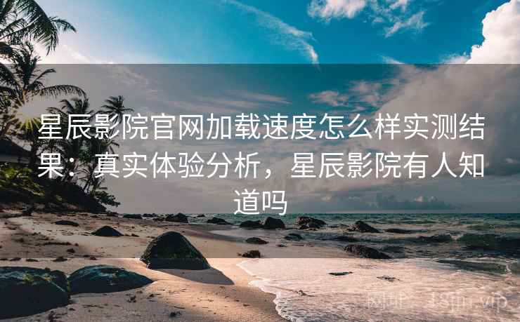 星辰影院官网加载速度怎么样实测结果：真实体验分析，星辰影院有人知道吗