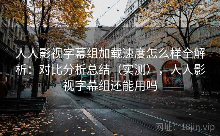 人人影视字幕组加载速度怎么样全解析：对比分析总结（实测），人人影视字幕组还能用吗