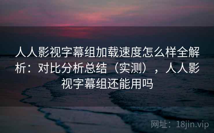 人人影视字幕组加载速度怎么样全解析：对比分析总结（实测），人人影视字幕组还能用吗