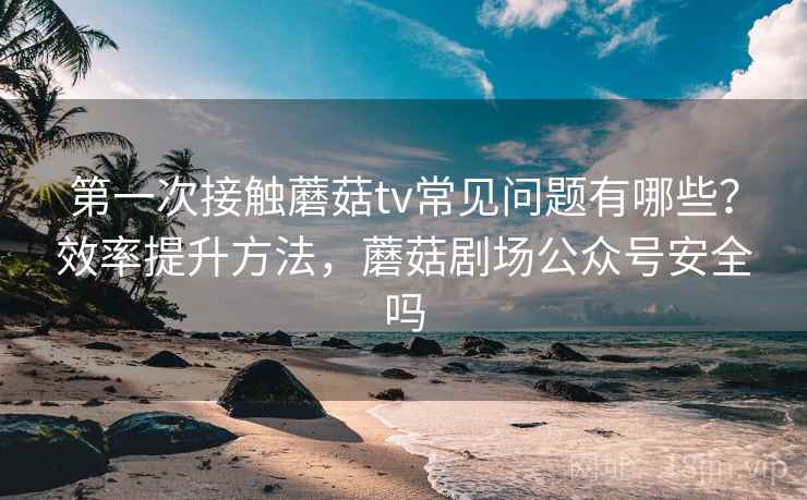 第一次接触蘑菇tv常见问题有哪些？效率提升方法，蘑菇剧场公众号安全吗