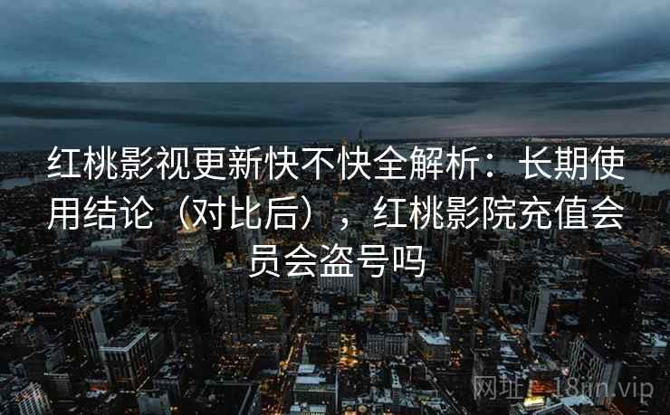 红桃影视更新快不快全解析：长期使用结论（对比后），红桃影院充值会员会盗号吗