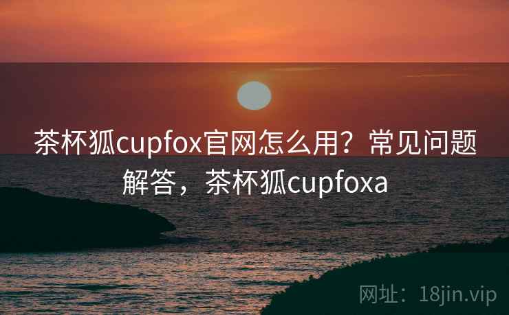 茶杯狐cupfox官网怎么用？常见问题解答，茶杯狐cupfoxa