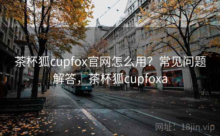 茶杯狐cupfox官网怎么用？常见问题解答，茶杯狐cupfoxa