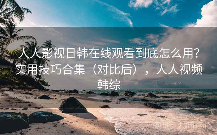 人人影视日韩在线观看到底怎么用？实用技巧合集（对比后），人人视频韩综