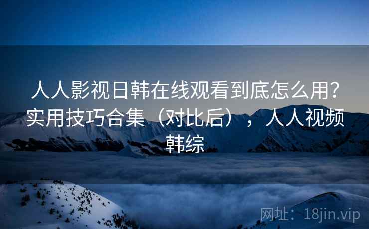 人人影视日韩在线观看到底怎么用？实用技巧合集（对比后），人人视频韩综