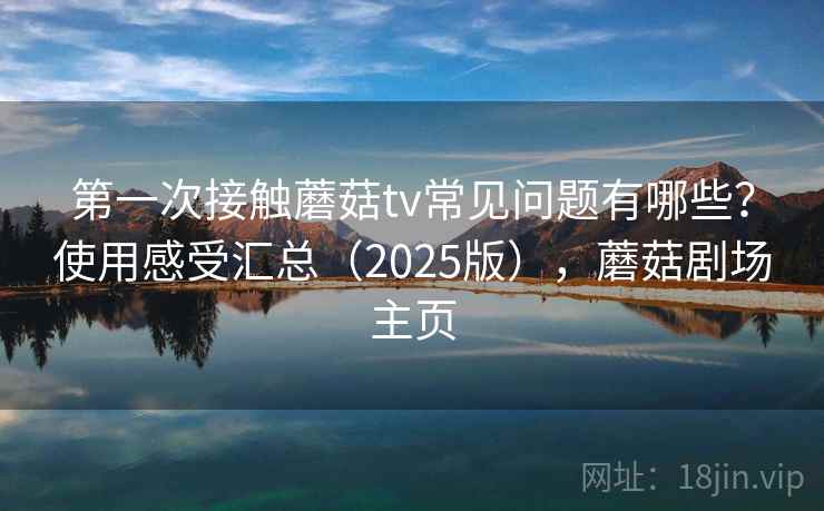第一次接触蘑菇tv常见问题有哪些？使用感受汇总（2025版），蘑菇剧场主页