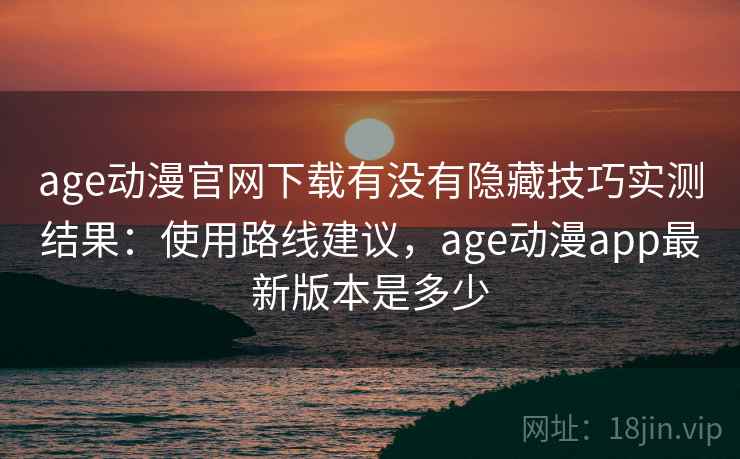 age动漫官网下载有没有隐藏技巧实测结果：使用路线建议，age动漫app最新版本是多少