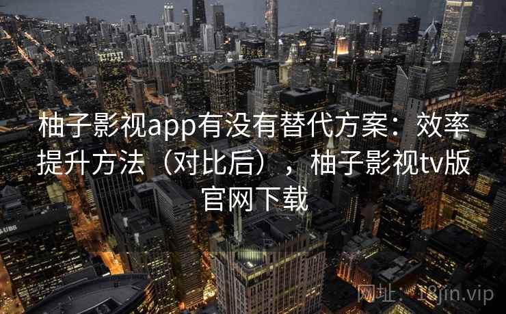 柚子影视app有没有替代方案:效率提升方法(对比后),柚子影视tv版官网下载 柚子影视app有没有替代方案:效率提升方法(对比后),柚子影视tv版官网下载