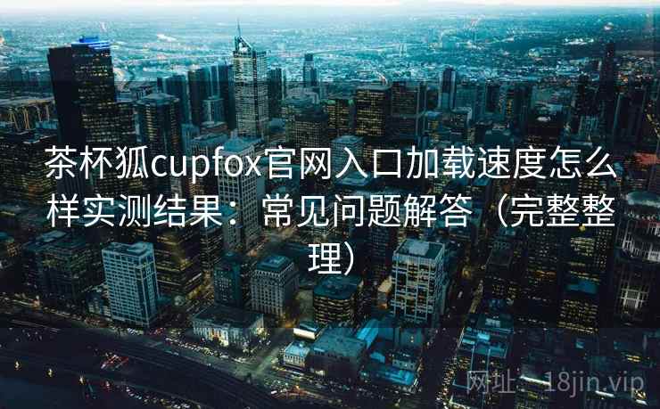 茶杯狐cupfox官网入口加载速度怎么样实测结果：常见问题解答（完整整理）