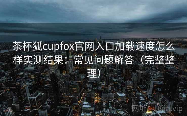 茶杯狐cupfox官网入口加载速度怎么样实测结果：常见问题解答（完整整理）