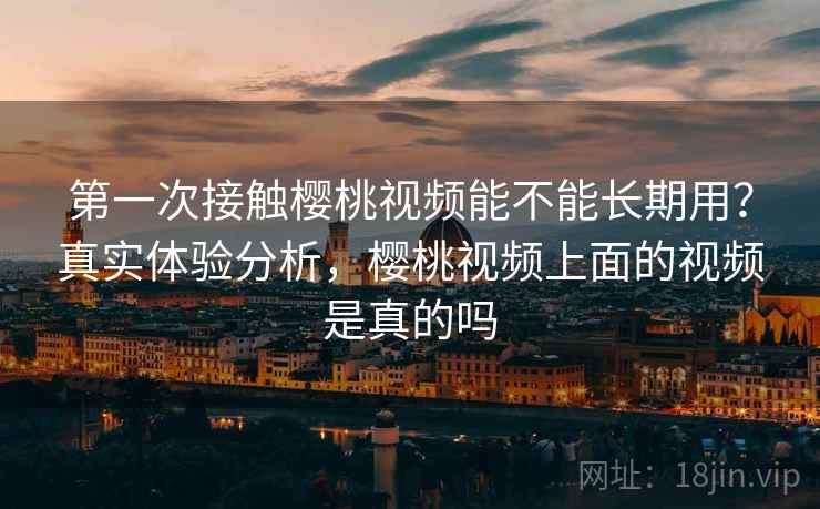 第一次接触樱桃视频能不能长期用？真实体验分析，樱桃视频上面的视频是真的吗