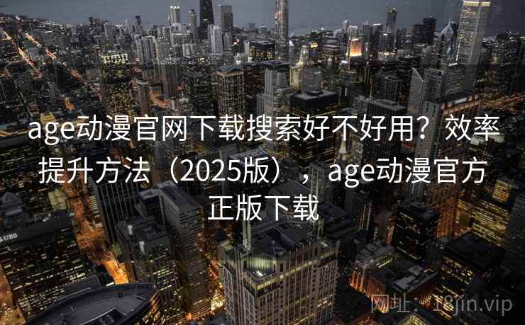 age动漫官网下载搜索好不好用？效率提升方法（2025版），age动漫官方正版下载