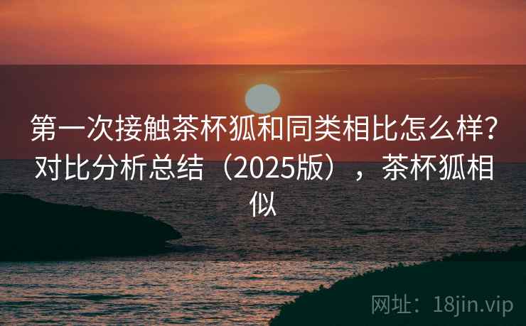 第一次接触茶杯狐和同类相比怎么样？对比分析总结（2025版），茶杯狐相似