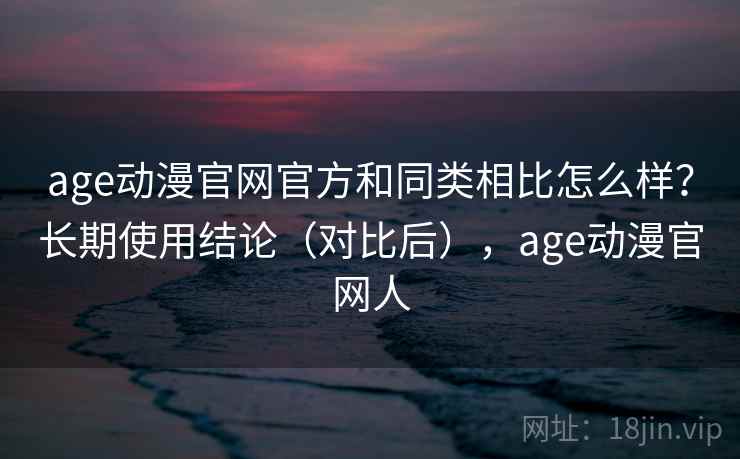 age动漫官网官方和同类相比怎么样？长期使用结论（对比后），age动漫官网人