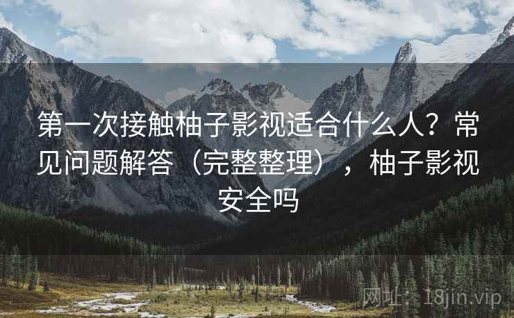 第一次接触柚子影视适合什么人？常见问题解答（完整整理），柚子影视安全吗