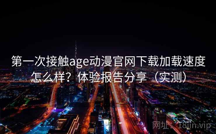 第一次接触age动漫官网下载加载速度怎么样？体验报告分享（实测）