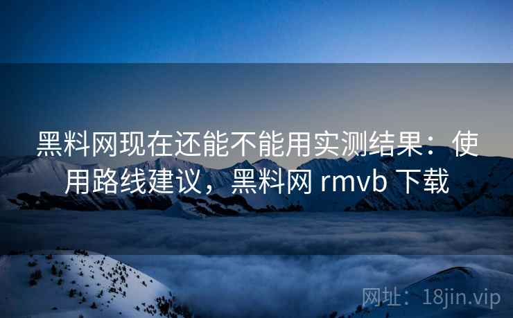 黑料网现在还能不能用实测结果：使用路线建议，黑料网 rmvb 下载