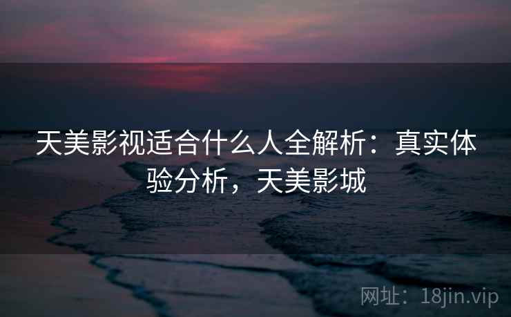 天美影视适合什么人全解析：真实体验分析，天美影城