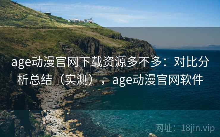 age动漫官网下载资源多不多：对比分析总结（实测），age动漫官网软件