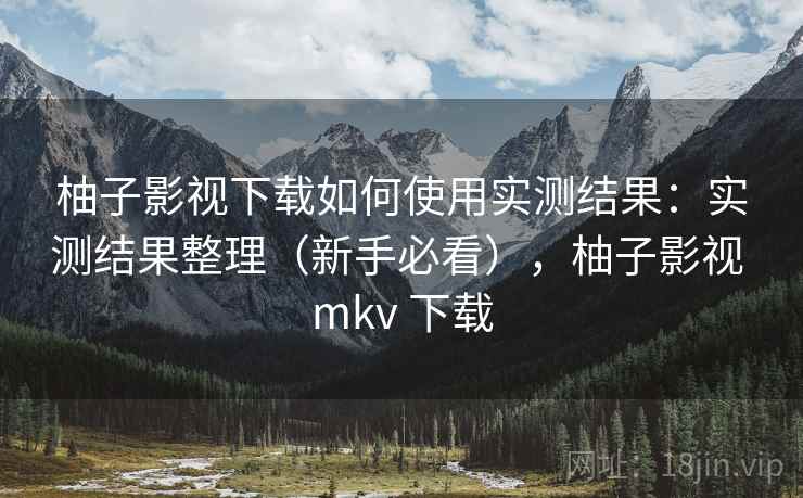 柚子影视下载如何使用实测结果：实测结果整理（新手必看），柚子影视 mkv 下载