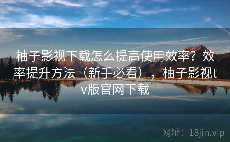 柚子影视下载怎么提高使用效率？效率提升方法（新手必看），柚子影视tv版官网下载