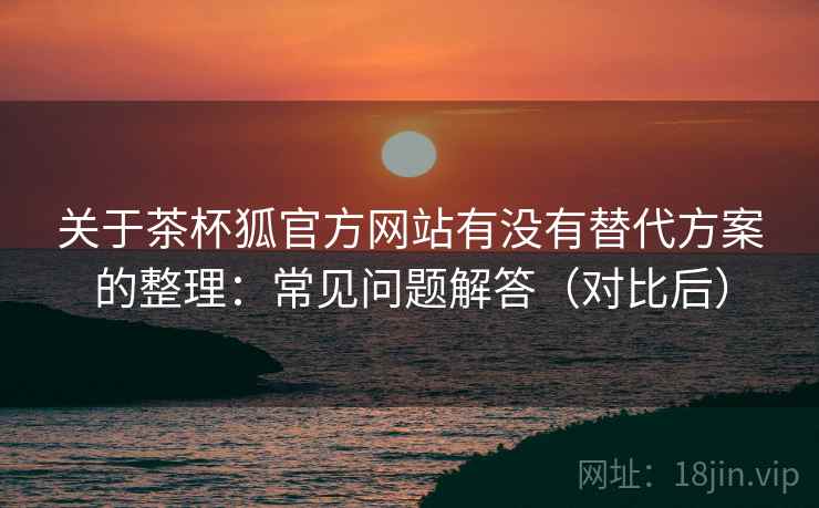 关于茶杯狐官方网站有没有替代方案的整理：常见问题解答（对比后）