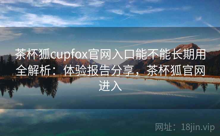 茶杯狐cupfox官网入口能不能长期用全解析：体验报告分享，茶杯狐官网进入