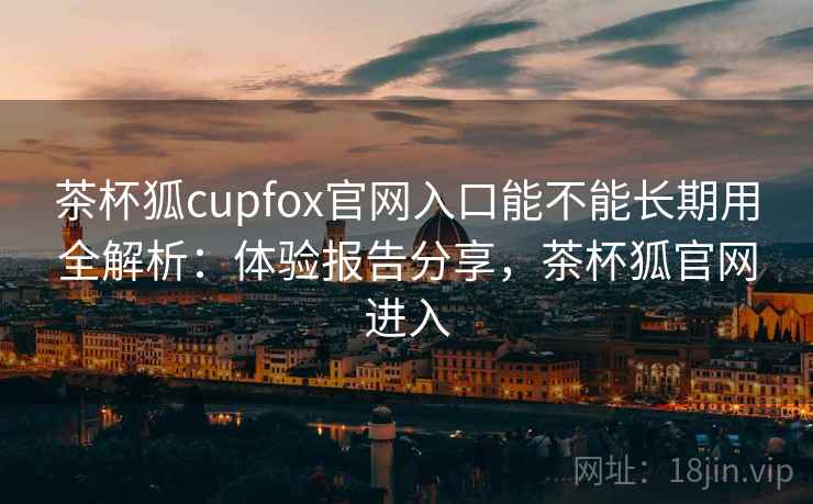 茶杯狐cupfox官网入口能不能长期用全解析：体验报告分享，茶杯狐官网进入