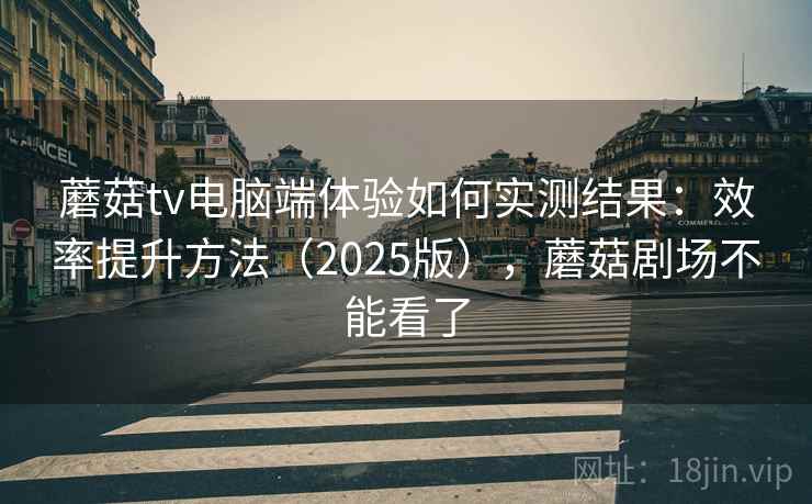 蘑菇tv电脑端体验如何实测结果：效率提升方法（2025版），蘑菇剧场不能看了