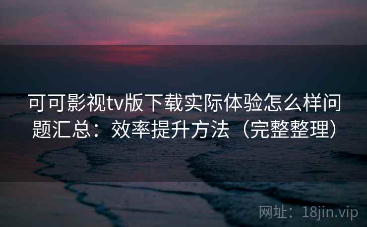 可可影视tv版下载实际体验怎么样问题汇总：效率提升方法（完整整理）