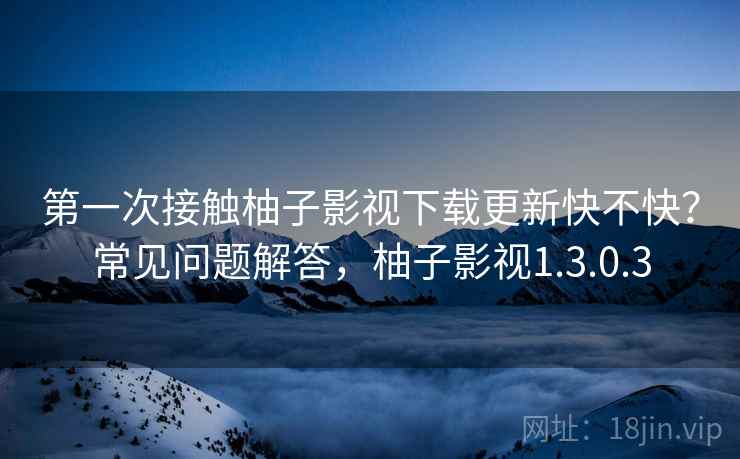 第一次接触柚子影视下载更新快不快？常见问题解答，柚子影视1.3.0.3