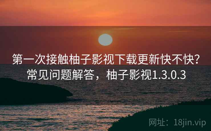 第一次接触柚子影视下载更新快不快？常见问题解答，柚子影视1.3.0.3