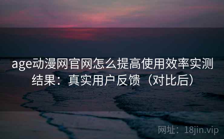 age动漫网官网怎么提高使用效率实测结果：真实用户反馈（对比后）