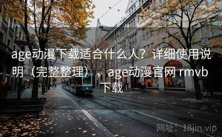 age动漫下载适合什么人？详细使用说明（完整整理），age动漫官网 rmvb 下载