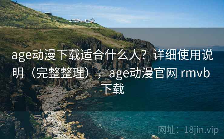 age动漫下载适合什么人？详细使用说明（完整整理），age动漫官网 rmvb 下载