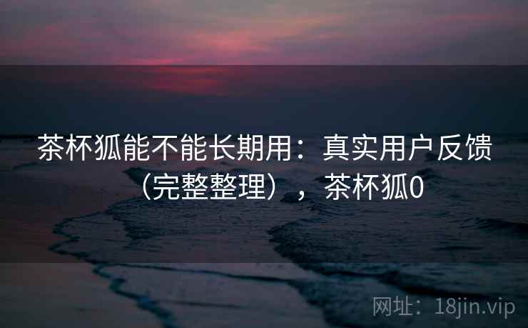 茶杯狐能不能长期用：真实用户反馈（完整整理），茶杯狐0