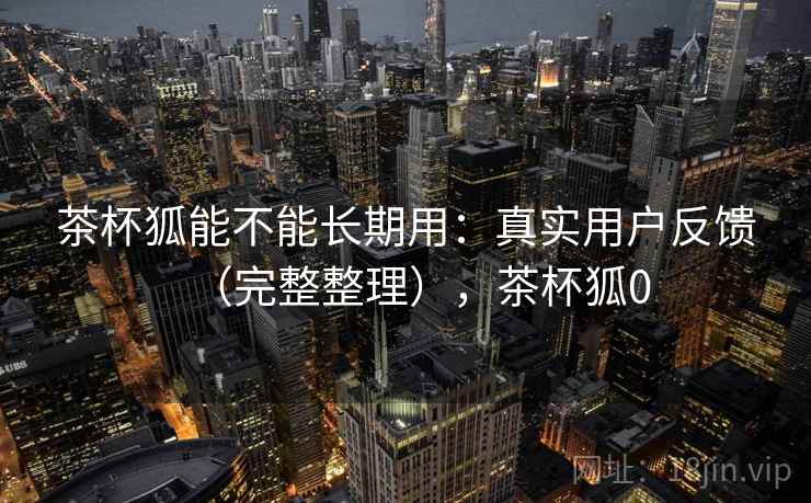 茶杯狐能不能长期用：真实用户反馈（完整整理），茶杯狐0