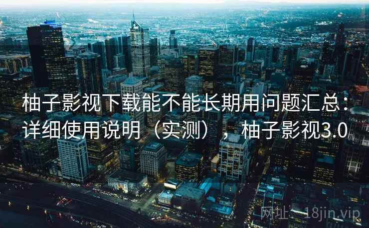 柚子影视下载能不能长期用问题汇总：详细使用说明（实测），柚子影视3.0
