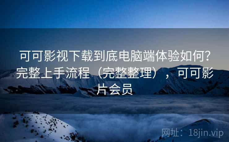 可可影视下载到底电脑端体验如何？完整上手流程（完整整理），可可影片会员
