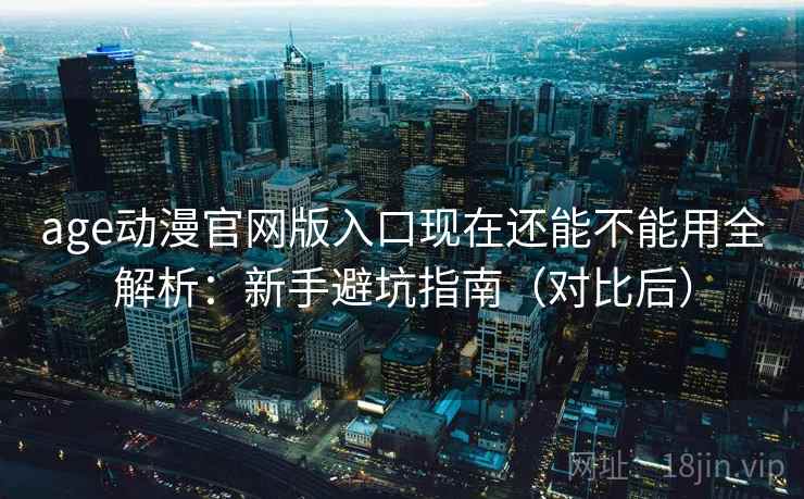 age动漫官网版入口现在还能不能用全解析：新手避坑指南（对比后）