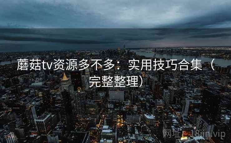 蘑菇tv资源多不多：实用技巧合集（完整整理）